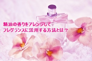 精油の香りをアレンジしてフレグランスに活用する方法とは？